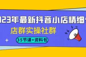 （7042期）2023年最新抖音小店精细化-店群实操社群（35节课+资料包）