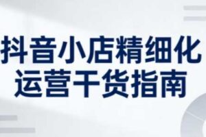 抖音小店精细化运营干货指南新版，助力商家系统提升店铺运营能力（更新）