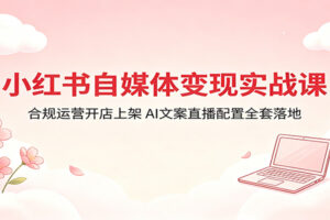 小红书自媒体变现实战课：合规运营开店上架，AI文案直播配置全套落地